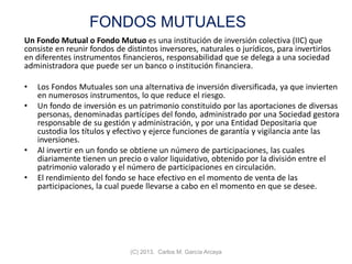 FONDOS MUTUALES
Un Fondo Mutual o Fondo Mutuo es una institución de inversión colectiva (IIC) que
consiste en reunir fondos de distintos inversores, naturales o jurídicos, para invertirlos
en diferentes instrumentos financieros, responsabilidad que se delega a una sociedad
administradora que puede ser un banco o institución financiera.
• Los Fondos Mutuales son una alternativa de inversión diversificada, ya que invierten
en numerosos instrumentos, lo que reduce el riesgo.
• Un fondo de inversión es un patrimonio constituido por las aportaciones de diversas
personas, denominadas partícipes del fondo, administrado por una Sociedad gestora
responsable de su gestión y administración, y por una Entidad Depositaria que
custodia los títulos y efectivo y ejerce funciones de garantía y vigilancia ante las
inversiones.
• Al invertir en un fondo se obtiene un número de participaciones, las cuales
diariamente tienen un precio o valor liquidativo, obtenido por la división entre el
patrimonio valorado y el número de participaciones en circulación.
• El rendimiento del fondo se hace efectivo en el momento de venta de las
participaciones, la cual puede llevarse a cabo en el momento en que se desee.
(C) 2013. Carlos M. García Arcaya
 