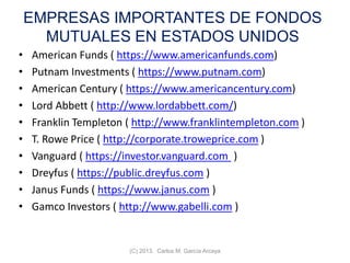 EMPRESAS IMPORTANTES DE FONDOS
MUTUALES EN ESTADOS UNIDOS
• American Funds ( https://www.americanfunds.com)
• Putnam Investments ( https://www.putnam.com)
• American Century ( https://www.americancentury.com)
• Lord Abbett ( http://www.lordabbett.com/)
• Franklin Templeton ( http://www.franklintempleton.com )
• T. Rowe Price ( http://corporate.troweprice.com )
• Vanguard ( https://investor.vanguard.com )
• Dreyfus ( https://public.dreyfus.com )
• Janus Funds ( https://www.janus.com )
• Gamco Investors ( http://www.gabelli.com )
(C) 2013. Carlos M. García Arcaya
 