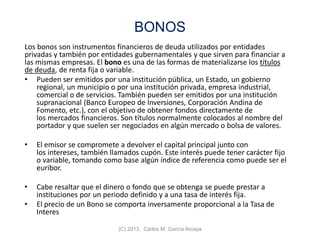 BONOS
Los bonos son instrumentos financieros de deuda utilizados por entidades
privadas y también por entidades gubernamentales y que sirven para financiar a
las mismas empresas. El bono es una de las formas de materializarse los títulos
de deuda, de renta fija o variable.
• Pueden ser emitidos por una institución pública, un Estado, un gobierno
regional, un municipio o por una institución privada, empresa industrial,
comercial o de servicios. También pueden ser emitidos por una institución
supranacional (Banco Europeo de Inversiones, Corporación Andina de
Fomento, etc.), con el objetivo de obtener fondos directamente de
los mercados financieros. Son títulos normalmente colocados al nombre del
portador y que suelen ser negociados en algún mercado o bolsa de valores.
• El emisor se compromete a devolver el capital principal junto con
los intereses, también llamados cupón. Este interés puede tener carácter fijo
o variable, tomando como base algún índice de referencia como puede ser el
euribor.
• Cabe resaltar que el dinero o fondo que se obtenga se puede prestar a
instituciones por un periodo definido y a una tasa de interés fija.
• El precio de un Bono se comporta inversamente proporcional a la Tasa de
Interes
(C) 2013. Carlos M. García Arcaya
 