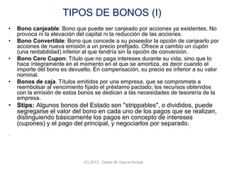 TIPOS DE BONOS (I)
• Bono canjeable: Bono que puede ser canjeado por acciones ya existentes. No
provoca ni la elevación del capital ni la reducción de las acciones.
• Bono Convertible: Bono que concede a su poseedor la opción de canjearlo por
acciones de nueva emisión a un precio prefijado. Ofrece a cambio un cupón
(una rentabilidad) inferior al que tendría sin la opción de conversión.
• Bono Cero Cupon: Título que no paga intereses durante su vida, sino que lo
hace íntegramente en el momento en el que se amortiza, es decir cuando el
importe del bono es devuelto. En compensación, su precio es inferior a su valor
nominal.
• Bonos de caja. Títulos emitidos por una empresa, que se compromete a
reembolsar al vencimiento fijado el préstamo pactado; los recursos obtenidos
con la emisión de estos bonos se dedican a las necesidades de tesorería de la
empresa.
• Stips: Algunos bonos del Estado son "strippables", o divididos, puede
segregarse el valor del bono en cada uno de los pagos que se realizan,
distinguiendo básicamente los pagos en concepto de intereses
(cupones) y el pago del principal, y negociarlos por separado.
.
(C) 2013. Carlos M. García Arcaya
 