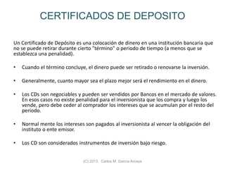 CERTIFICADOS DE DEPOSITO
Un Certificado de Depósito es una colocación de dinero en una institución bancaria que
no se puede retirar durante cierto "término" o periodo de tiempo (a menos que se
establezca una penalidad).
• Cuando el término concluye, el dinero puede ser retirado o renovarse la inversión.
• Generalmente, cuanto mayor sea el plazo mejor será el rendimiento en el dinero.
• Los CDs son negociables y pueden ser vendidos por Bancos en el mercado de valores.
En esos casos no existe penalidad para el inversionista que los compra y luego los
vende, pero debe ceder al comprador los intereses que se acumulan por el resto del
periodo.
• Normal mente los intereses son pagados al inversionista al vencer la obligación del
instituto o ente emisor.
• Los CD son considerados instrumentos de inversión bajo riesgo.
(C) 2013. Carlos M. García Arcaya
 