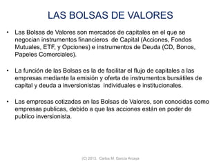 LAS BOLSAS DE VALORES
• Las Bolsas de Valores son mercados de capitales en el que se
negocian instrumentos financieros de Capital (Acciones, Fondos
Mutuales, ETF, y Opciones) e instrumentos de Deuda (CD, Bonos,
Papeles Comerciales).
• La función de las Bolsas es la de facilitar el flujo de capitales a las
empresas mediante la emisión y oferta de instrumentos bursátiles de
capital y deuda a inversionistas individuales e institucionales.
• Las empresas cotizadas en las Bolsas de Valores, son conocidas como
empresas publicas, debido a que las acciones están en poder de
publico inversionista.
(C) 2013. Carlos M. García Arcaya
 
