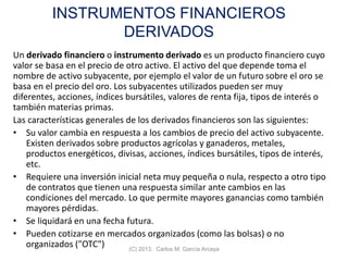 INSTRUMENTOS FINANCIEROS
DERIVADOS
Un derivado financiero o instrumento derivado es un producto financiero cuyo
valor se basa en el precio de otro activo. El activo del que depende toma el
nombre de activo subyacente, por ejemplo el valor de un futuro sobre el oro se
basa en el precio del oro. Los subyacentes utilizados pueden ser muy
diferentes, acciones, índices bursátiles, valores de renta fija, tipos de interés o
también materias primas.
Las características generales de los derivados financieros son las siguientes:
• Su valor cambia en respuesta a los cambios de precio del activo subyacente.
Existen derivados sobre productos agrícolas y ganaderos, metales,
productos energéticos, divisas, acciones, índices bursátiles, tipos de interés,
etc.
• Requiere una inversión inicial neta muy pequeña o nula, respecto a otro tipo
de contratos que tienen una respuesta similar ante cambios en las
condiciones del mercado. Lo que permite mayores ganancias como también
mayores pérdidas.
• Se liquidará en una fecha futura.
• Pueden cotizarse en mercados organizados (como las bolsas) o no
organizados ("OTC") (C) 2013. Carlos M. García Arcaya
 