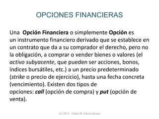 OPCIONES FINANCIERAS
Una Opción Financiera o simplemente Opción es
un instrumento financiero derivado que se establece en
un contrato que da a su comprador el derecho, pero no
la obligación, a comprar o vender bienes o valores (el
activo subyacente, que pueden ser acciones, bonos,
índices bursátiles, etc.) a un precio predeterminado
(strike o precio de ejercicio), hasta una fecha concreta
(vencimiento). Existen dos tipos de
opciones: call (opción de compra) y put (opción de
venta).
(C) 2013. Carlos M. García Arcaya
 