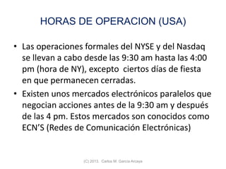 HORAS DE OPERACION (USA)
• Las operaciones formales del NYSE y del Nasdaq
se llevan a cabo desde las 9:30 am hasta las 4:00
pm (hora de NY), excepto ciertos días de fiesta
en que permanecen cerradas.
• Existen unos mercados electrónicos paralelos que
negocian acciones antes de la 9:30 am y después
de las 4 pm. Estos mercados son conocidos como
ECN’S (Redes de Comunicación Electrónicas)
(C) 2013. Carlos M. García Arcaya
 