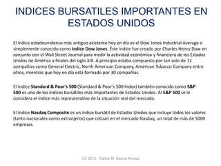 INDICES BURSATILES IMPORTANTES EN
ESTADOS UNIDOS
El índice estadounidense más antiguo existente hoy en día es el Dow Jones Industrial Average o
simplemente conocido como Indice Dow Jones. Éste indice fue creado por Charles Henry Dow en
conjunto con el Wall Street Journal para medir la actividad económica y financiera de los Estados
Unidos de América a finales del siglo XIX. A principio estaba compuesto por tan solo de 12
compañías como General Electric, North American Company, American Tobacco Company entre
otros, mientras que hoy en día está formado por 30 compañías.
El índice Standard & Poor's 500 (Standard & Poor's 500 Index) también conocido como S&P
500 es uno de los índices bursátiles más importantes de Estados Unidos. Al S&P 500 se le
considera el índice más representativo de la situación real del mercado.
El índice Nasdaq Composite es un índice bursátil de Estados Unidos que incluye todos los valores
(tanto nacionales como extranjeros) que cotizan en el mercado Nasdaq, un total de más de 5000
empresas.
(C) 2013. Carlos M. García Arcaya
 