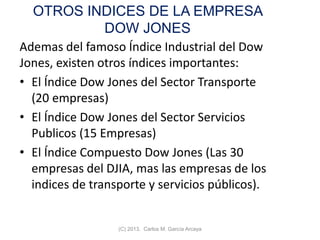 OTROS INDICES DE LA EMPRESA
DOW JONES
Ademas del famoso Índice Industrial del Dow
Jones, existen otros índices importantes:
• El Índice Dow Jones del Sector Transporte
(20 empresas)
• El Índice Dow Jones del Sector Servicios
Publicos (15 Empresas)
• El Índice Compuesto Dow Jones (Las 30
empresas del DJIA, mas las empresas de los
indices de transporte y servicios públicos).
(C) 2013. Carlos M. García Arcaya
 