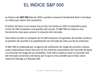 EL INDICE S&P 500
(C) 2013. Carlos M. García Arcaya
La historia del S&P 500 data de 1923, cuando la empresa Standard & Poor's introdujo
un índice que cubría 233 compañías.
El índice, tal como se le conoce hoy en día, fue hecho en 1957 al extenderse para
incluir las 500 compañías más grandes del mundo. El S&P 500 sin duda es una
herramienta clave para conocer la situación del mercado.
Este índice bursátil se compone de las 500 empresas más grandes de Estados Unidos y
se pondera de acuerdo a la capitalización de mercado de cada una de las empresas.
El S&P 500 es elaborado por la agencia de calificación de riesgo de acciones y bonos
cuyos especialistas tienen fama de ser los máximos conocedores del mercado de bolsa
y la situación de riesgo de las compañías. Este índice expresa mejor la situación real
del mercado accionario y de bonos por lo que es más sensible que el Dow Jones
Industrial Average y el Nasdaq 100.
 