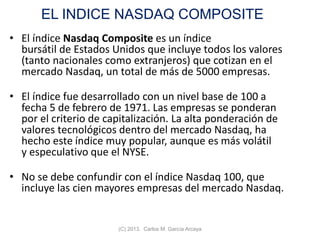 EL INDICE NASDAQ COMPOSITE
• El índice Nasdaq Composite es un índice
bursátil de Estados Unidos que incluye todos los valores
(tanto nacionales como extranjeros) que cotizan en el
mercado Nasdaq, un total de más de 5000 empresas.
• El índice fue desarrollado con un nivel base de 100 a
fecha 5 de febrero de 1971. Las empresas se ponderan
por el criterio de capitalización. La alta ponderación de
valores tecnológicos dentro del mercado Nasdaq, ha
hecho este índice muy popular, aunque es más volátil
y especulativo que el NYSE.
• No se debe confundir con el índice Nasdaq 100, que
incluye las cien mayores empresas del mercado Nasdaq.
(C) 2013. Carlos M. García Arcaya
 