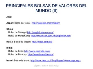 PRINCIPALES BOLSAS DE VALORES DEL
MUNDO (II)
Asia:
Japon: Bolsa de Tokio - http://www.tse.or.jp/english/
China:
Bolsa de Shangai:http://english.sse.com.cn/
Bolsa de Hong Kong: http://www.hkex.com.hk/eng/index.htm
Rusia: Bolsa de Moscu: http://moex.com/en/
India:
Bolsa de India: http://www.nseindia.com/
Bolsa de Bombay: http://www.bseindia.com/
Israel: Bolsa de Israel: http://www.tase.co.il/Eng/Pages/Homepage.aspx
(C) 2013. Carlos M. García Arcaya
 