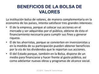 BENEFICIOS DE LA BOLSA DE
VALORES
La institución bolsa de valores, de manera complementaria en la
economía de los países, intenta satisfacer tres grandes intereses:
• El de la empresa, porque al colocar sus acciones en el
mercado y ser adquiridas por el público, obtiene de ésta el
financiamiento necesario para cumplir sus fines y generar
riqueza.
• El de los ahorristas, porque se convierten en inversionistas y
en la medida de su participación pueden obtener beneficios
por la vía de los dividendos que le reportan sus acciones.
• El del Estado porque, también en la Bolsa, dispone de un
medio para financiarse y hacer frente al gasto público, así
como adelantar nuevas obras y programas de alcance social.
(C) 2013. Carlos M. García Arcaya
 