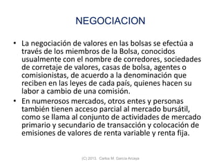 NEGOCIACION
• La negociación de valores en las bolsas se efectúa a
través de los miembros de la Bolsa, conocidos
usualmente con el nombre de corredores, sociedades
de corretaje de valores, casas de bolsa, agentes o
comisionistas, de acuerdo a la denominación que
reciben en las leyes de cada país, quienes hacen su
labor a cambio de una comisión.
• En numerosos mercados, otros entes y personas
también tienen acceso parcial al mercado bursátil,
como se llama al conjunto de actividades de mercado
primario y secundario de transacción y colocación de
emisiones de valores de renta variable y renta fija.
(C) 2013. Carlos M. García Arcaya
 
