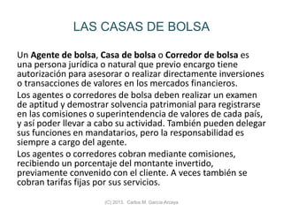 LAS CASAS DE BOLSA
Un Agente de bolsa, Casa de bolsa o Corredor de bolsa es
una persona jurídica o natural que previo encargo tiene
autorización para asesorar o realizar directamente inversiones
o transacciones de valores en los mercados financieros.
Los agentes o corredores de bolsa deben realizar un examen
de aptitud y demostrar solvencia patrimonial para registrarse
en las comisiones o superintendencia de valores de cada país,
y así poder llevar a cabo su actividad. También pueden delegar
sus funciones en mandatarios, pero la responsabilidad es
siempre a cargo del agente.
Los agentes o corredores cobran mediante comisiones,
recibiendo un porcentaje del montante invertido,
previamente convenido con el cliente. A veces también se
cobran tarifas fijas por sus servicios.
(C) 2013. Carlos M. García Arcaya
 