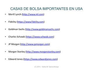 CASAS DE BOLSA IMPORTANTES EN USA
• Merill Lynch (http://www.ml.com)
• Fidelity (https://www.fidelity.com)
• Goldman Sachs (http://www.goldmansachs.com)
• Charles Schawb (https://www.schwab.com)
• JP Morgan (http://www.jpmorgan.com)
• Morgan Stanley (http://www.morganstanley.com)
• Edward Jones (https://www.edwardjones.com)
(C) 2013. Carlos M. García Arcaya
 
