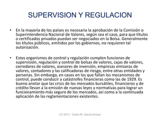 SUPERVISION Y REGULACION
• En la mayoría de los países es necesaria la aprobación de la Comisión o
Superintendencia Nacional de Valores, según sea el caso, para que títulos
o certificados privados puedan ser negociados en la Bolsa. Generalmente
los títulos públicos, emitidos por los gobiernos, no requieren tal
autorización.
• Estos organismos de control y regulación cumplen funciones de
supervisión, regulación y control de bolsas de valores, cajas de valores,
corredores de valores, asesores de inversión, empresas emisoras de
valores, contadores y las calificadoras de riesgo, entre otras entidades y
personas. Sin embargo, en casos en los que fallan los mecanismos de
control, puede conducir a catástrofes financieras como las de 1929. Es
bueno anotar que las crisis de los mercados bursátiles, financieros y de
crédito llevan a la emisión de nuevas leyes y normativas para lograr un
funcionamiento más seguro de los mercados, así como a la continuada
aplicación de las reglamentaciones existentes.
(C) 2013. Carlos M. García Arcaya
 