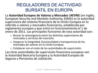 REGULADORES DE ACTIVIDAD
BURSATIL EN EUROPA
La Autoridad Europea de Valores y Mercados (AEVM) (en inglés,
European Security and Markets Authority, ESMA) es la autoridad
supervisora del sistema financiero de la Unión Europea en lo
referido a valores y mercados financieros, establecida por
reglamento europeo y que entró en funcionamiento el 1 de
enero de 2011. Las principales funciones de esta autoridad son:
o Buscar la convergencia entre los distintos supervisores de
mercados y servicios de inversión.
o Asegurar la integridad, funcionalidad y transparencia de los
mercados de valores en la Unión Europea.
o Colaborar con el resto de las autoridades de supervisión.
Las otras autoridades de supervisión financiera europeas son
la Autoridad Bancaria Europea y la Autoridad Europea de
Seguros y Pensiones de Jubilación.
(C) 2013. Carlos M. García Arcaya
 
