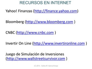 RECURSOS EN INTERNET
Yahoo! Finanzas (http://finance.yahoo.com)
Bloomberg (http://www.bloomberg.com )
CNBC (http://www.cnbc.com )
Invertir On Line (http://www.invertironline.com )
Juego de Simulación de Inversiones
(http://www.wallstreetsurvivor.com )
(C) 2013. Carlos M. García Arcaya
 