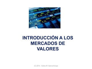 INTRODUCCIÓN A LOS
MERCADOS DE
VALORES
(C) 2013. Carlos M. García Arcaya
 