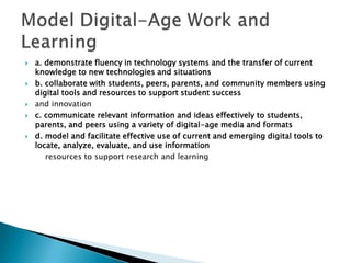 a. demonstrate fluency in technology systems and the transfer of current knowledge to new technologies and situationsb. collaborate with students, peers, parents, and community members using digital tools and resources to support student successand innovationc. communicate relevant information and ideas effectively to students, parents, and peers using a variety of digital-age media and formatsd. model and facilitate effective use of current and emerging digital tools to locate, analyze, evaluate, and use information        resources to support research and learningModel Digital-Age Work and Learning