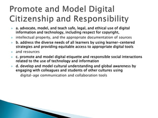 a. advocate, model, and teach safe, legal, and ethical use of digital information and technology, including respect for copyright,intellectual property, and the appropriate documentation of sourcesb. address the diverse needs of all learners by using learner-centered strategies and providing equitable access to appropriate digital toolsand resourcesc. promote and model digital etiquette and responsible social interactions related to the use of technology and informationd. develop and model cultural understanding and global awareness by engaging with colleagues and students of other cultures usingdigital-age communication and collaboration toolsPromote and Model Digital Citizenship and Responsibility
