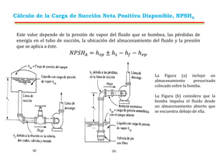 Cálculo de la Carga de Succión Neta Positiva Disponible, NPSHA
Este valor depende de la presión de vapor del fluido que se bombea, las pérdidas de
energía en el tubo de succión, la ubicación del almacenamiento del fluido y la presión
que se aplica a éste.
𝑁𝑃𝑆𝐻𝐴 = ℎ𝑠𝑝 ± ℎ𝑠 − ℎ𝑓 − ℎ𝑣𝑝
La Figura (a) incluye un
almacenamiento presurizado
colocado sobre la bomba.
La Figura (b) considera que la
bomba impulsa el fluido desde
un almacenamiento abierto que
se encuentra debajo de ella.
 
