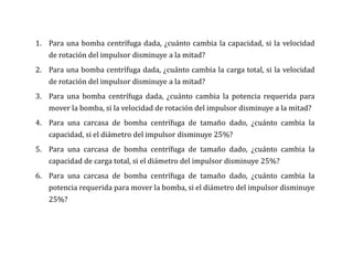 1. Para una bomba centrífuga dada, ¿cuánto cambia la capacidad, si la velocidad
de rotación del impulsor disminuye a la mitad?
2. Para una bomba centrífuga dada, ¿cuánto cambia la carga total, si la velocidad
de rotación del impulsor disminuye a la mitad?
3. Para una bomba centrífuga dada, ¿cuánto cambia la potencia requerida para
mover la bomba, si la velocidad de rotación del impulsor disminuye a la mitad?
4. Para una carcasa de bomba centrífuga de tamaño dado, ¿cuánto cambia la
capacidad, si el diámetro del impulsor disminuye 25%?
5. Para una carcasa de bomba centrífuga de tamaño dado, ¿cuánto cambia la
capacidad de carga total, si el diámetro del impulsor disminuye 25%?
6. Para una carcasa de bomba centrífuga de tamaño dado, ¿cuánto cambia la
potencia requerida para mover la bomba, si el diámetro del impulsor disminuye
25%?
 