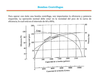 Bombas Centrífugas
Para operar con éxito una bomba centrífuga, son importantes la eficiencia y potencia
requerida. La operación normal debe estar en la vecindad del pico de la curva de
eficiencia, lo cual está en el intervalo de 60 a 80%.
 