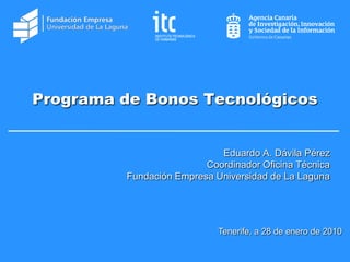 Programa de Bonos Tecnológicos


                            Eduardo A. Dávila Pérez
                         Coordinador Oficina Técnica
         Fundación Empresa Universidad de La Laguna




                            Tenerife, a 28 de enero de 2010
 