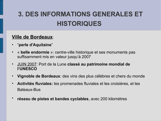 3. DES INFORMATIONS GENERALES ET
HISTORIQUES
Ville de Bordeaux:
• “perle d'Aquitaine”
• « belle endormie »: centre-ville historique et ses monuments pas
suffisamment mis en valeur jusqu’à 2007
• JUIN 2007: Port de la Lune classé au patrimoine mondial de
l‘UNESCO
• Vignoble de Bordeaux: des vins des plus célébres et chers du monde
• Activités fluviales: les promenades fluviales et les croisières, et les
Bateaux-Bus
• réseau de pistes et bandes cyclables, avec 200 kilomètres
 