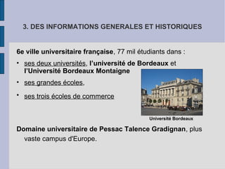 3. DES INFORMATIONS GENERALES ET HISTORIQUES
6e ville universitaire française, 77 mil étudiants dans :
• ses deux universités, l’université de Bordeaux et
l’Université Bordeaux Montaigne
• ses grandes écoles,
• ses trois écoles de commerce
Université Bordeaux
Domaine universitaire de Pessac Talence Gradignan, plus
vaste campus d'Europe.
 