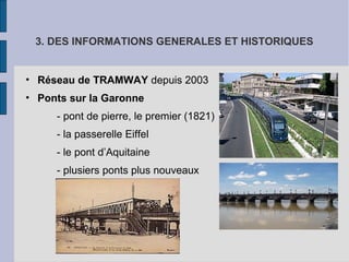 3. DES INFORMATIONS GENERALES ET HISTORIQUES
• Réseau de TRAMWAY depuis 2003
• Ponts sur la Garonne
- pont de pierre, le premier (1821)
- la passerelle Eiffel
- le pont d’Aquitaine
- plusiers ponts plus nouveaux
 