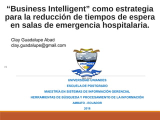 “Business Intelligent” como estrategia
para la reducción de tiempos de espera
en salas de emergencia hospitalaria.
UNIVERSIDAD UNIANDES
ESCUELA DE POSTGRADO
MAESTRÍA EN SISTEMAS DE INFORMACIÓN GERENCIAL
HERRAMIENTAS DE BÚSQUEDA Y PROCESAMIENTO DE LA INFORMACIÓN
AMBATO - ECUADOR
2018
Clay Guadalupe Abad
clay.guadalupe@gmail.com
 