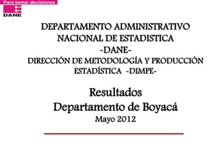 DEPARTAMENTO ADMINISTRATIVO NACIONAL DE ESTADISTICA -DANE- DIRECCIÓN DE METODOLOGÍA Y PRODUCCIÓN ESTADÍSTICA -DIMPE- Resultados Departamento de Boyacá Mayo 2012  
