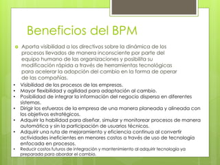 Beneficios del BPM
 Aporta visibilidad a los directivos sobre la dinámica de los
procesos llevados de manera inconsciente por parte del
equipo humano de las organizaciones y posibilita su
modificación rápida a través de herramientas tecnológicas
para acelerar la adopción del cambio en la forma de operar
de las compañías.
• Visibilidad de los procesos de las empresas.
• Mayor flexibilidad y agilidad para adaptación al cambio.
• Posibilidad de integrar la información del negocio dispersa en diferentes
sistemas.
• Dirigir los esfuerzos de la empresa de una manera planeada y alineada con
los objetivos estratégicos.
• Adquirir la habilidad para diseñar, simular y monitorear procesos de manera
automática y sin la participación de usuarios técnicos.
• Adquirir una ruta de mejoramiento y eficiencia continua al convertir
actividades ineficientes en menores costos a través de uso de tecnología
enfocada en procesos.
• Reducir costos futuros de integración y mantenimiento al adquirir tecnología ya
preparada para abordar el cambio.
 