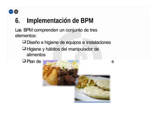 6. Implementación de BPM
Las BPM comprenden un conjunto de tres
elementos:
Diseño e higiene de equipos e instalaciones
Higiene y hábitos del manipulador de
alimentos
Plan de control de plagas en las instalaciones
 
