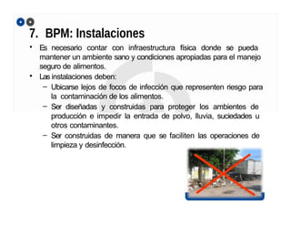 7. BPM: Instalaciones
• Es necesario contar con infraestructura física donde se pueda
mantener un ambiente sano y condiciones apropiadas para el manejo
seguro de alimentos.
• Las instalaciones deben:
– Ubicarse lejos de focos de infección que representen riesgo para
la contaminación de los alimentos.
– Ser diseñadas y construidas para proteger los ambientes de
producción e impedir la entrada de polvo, lluvia, suciedades u
otros contaminantes.
– Ser construidas de manera que se faciliten las operaciones de
limpieza y desinfección.
 