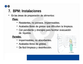 7. BPM: Instalaciones
• En las áreas de preparación de alimentos:
Pisos:
• Resistentes, no porosos, impermeables.
• Acabados libres de grietas que dificulten la limpieza.
• Con pendiente y drenajes para facilitar evacuación
de líquidos.
Paredes:
• Impermeables, no absorbentes.
• Acabados libres de grietas.
• De fácil limpieza y desinfección.
 