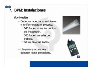 7. BPM: Instalaciones
Iluminación
– Deber ser adecuada, suficiente
y uniforme para el proceso:
• 540 lux en todos los puntos
de inspección.
• 300 lux en las salas de
trabajo.
• 50 lux en otras zonas.
– Lámparas y accesorios
deberán estar protegidos.
 