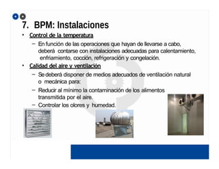 7. BPM: Instalaciones
• Control de la temperatura
– En función de las operaciones que hayan de llevarse a cabo,
deberá contarse con instalaciones adecuadas para calentamiento,
enfriamiento, cocción, refrigeración y congelación.
• Calidad del aire y ventilación
– Sedeberá disponer de medios adecuados de ventilación natural
o mecánica para:
– Reducir al mínimo la contaminación de los alimentos
transmitida por el aire.
– Controlar los olores y humedad.
 