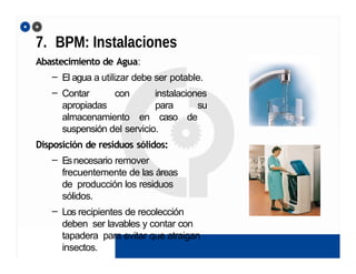 7. BPM: Instalaciones
Abastecimiento de Agua:
– El agua a utilizar debe ser potable.
– Contar con instalaciones
apropiadas para su
almacenamiento en caso de
suspensión del servicio.
Disposición de residuos sólidos:
– Esnecesario remover
frecuentemente de las áreas
de producción los residuos
sólidos.
– Los recipientes de recolección
deben ser lavables y contar con
tapadera para evitar que atraigan
insectos.
 