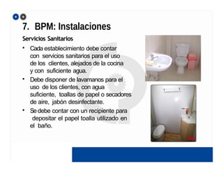 7. BPM: Instalaciones
Servicios Sanitarios
• Cada establecimiento debe contar
con servicios sanitarios para el uso
de los clientes, alejados de la cocina
y con suficiente agua.
• Debe disponer de lavamanos para el
uso de los clientes, con agua
suficiente, toallas de papel o secadores
de aire, jabón desinfectante.
• Sedebe contar con un recipiente para
depositar el papel toalla utilizado en
el baño.
 