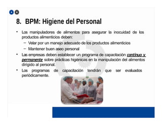 8. BPM: Higiene del Personal
• Los manipuladores de alimentos para asegurar la inocuidad de los
productos alimenticios deben:
– Velar por un manejo adecuado de los productos alimenticios
– Mantener buen aseo personal
• Las empresas deben establecer un programa de capacitación continuo y
permanente sobre prácticas higiénicas en la manipulación del alimentos
dirigido al personal.
• Los programas de capacitación tendrán que ser evaluados
periódicamente.
 