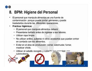 8. BPM: Higiene del Personal
• El personal que manipula alimentos es una fuente de
contaminación porque puede portar gérmenes y puede
trasladarlos durante las diferentes operaciones.
• Prácticas higiénicas:
– El personal que manipula alimentos deberá:
– Presentarse bañado antes de ingresar a sus labores.
– Utilizar ropa limpia
– No utilizar anillos, pulseras ni otros accesorios que puedan entrar
en contacto con los alimentos.
– Evitar en el área de producción: comer, estornudar, fumar,
masticar chicle.
– Utilizar el cabello recogido y cubierto por completo con
cubrecabeza.
 