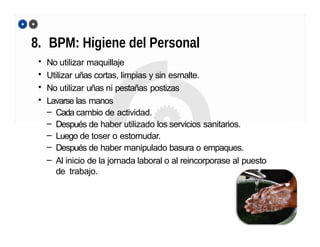 8. BPM: Higiene del Personal
• No utilizar maquillaje
• Utilizar uñas cortas, limpias y sin esmalte.
• No utilizar uñas ni pestañas postizas
• Lavarse las manos
– Cada cambio de actividad.
– Después de haber utilizado los servicios sanitarios.
– Luego de toser o estornudar.
– Después de haber manipulado basura o empaques.
– Al inicio de la jornada laboral o al reincorporase al puesto
de trabajo.
 