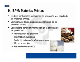9. BPM: Materias Primas
• Sedebe controlar las condiciones de transporte y el estado de
las materias primas.
• Esimportante llevar a cabo un control visual de las
materias primas.
• Esnecesario controlar información en la etiqueta de
los productos:
– Identificación del producto
– Información nutricional
– Fecha de elaboración y/ o vencimiento
– Modo de empleo
– Forma de conservación
 