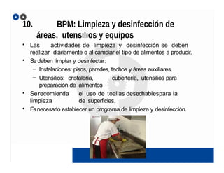 10. BPM: Limpieza y desinfección de
áreas, utensilios y equipos
• Las actividades de limpieza y desinfección se deben
realizar diariamente o al cambiar el tipo de alimentos a producir.
• Sedeben limpiar y desinfectar:
– Instalaciones: pisos, paredes, techos y áreas auxiliares.
– Utensilios: cristalería, cubertería, utensilios para
preparación de alimentos
• Serecomienda el uso de toallas desechablespara la
limpieza de superficies.
• Esnecesario establecer un programa de limpieza y desinfección.
 