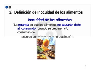 2. Definición de Inocuidad de los alimentos
Inocuidad de los alimentos
“La garantía de que los alimentos no causarán daño
al consumidor cuando se preparen y/o
consuman de
acuerdo con el uso a que se destinan”1.
1 Código Internacional recomendado de prácticas - Principios generales de higiene de los alimentos
3
 
