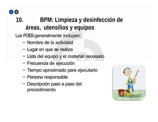 10. BPM: Limpieza y desinfección de
áreas, utensilios y equipos
Los POESgeneralmente incluyen:
– Nombre de la actividad
– Lugar en que se realiza
– Lista del equipo y el material necesario
– Frecuencia de ejecución
– Tiempo aproximado para ejecutarlo
– Persona responsable
– Descripción paso a paso del
procedimiento
 