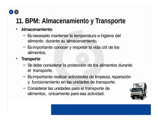 11. BPM: Almacenamiento y Transporte
• Almacenamiento
– Esnecesario mantener la temperatura e higiene del
alimento durante su almacenamiento.
– Esimportante conocer y respetar la vida útil de los
alimentos.
• Transporte
– Sedebe considerar la protección de los alimentos durante
el transporte.
– Esimportante realizar actividades de limpieza, reparación
y funcionamiento en las unidades de transporte.
– Considerar las unidades para el transporte de
alimentos, únicamente para esa actividad.
 