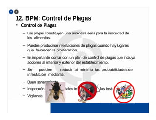 12. BPM: Control de Plagas
• Control de Plagas
– Las plagas constituyen una amenaza seria para la inocuidad de
los alimentos.
– Pueden producirse infestaciones de plagas cuando hay lugares
que favorecen la proliferación.
– Esimportante contar con un plan de control de plagas que incluya
acciones al interior y exterior del establecimiento.
– Se pueden reducir al mínimo las probabilidadesde
infestación mediante:
– Buen saneamiento
– Inspección de los materiales introducidos en las instalaciones
– Vigilancia.
 